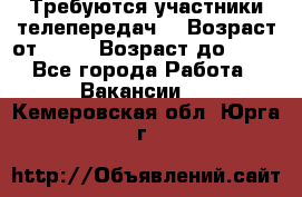 Требуются участники телепередач. › Возраст от ­ 18 › Возраст до ­ 60 - Все города Работа » Вакансии   . Кемеровская обл.,Юрга г.